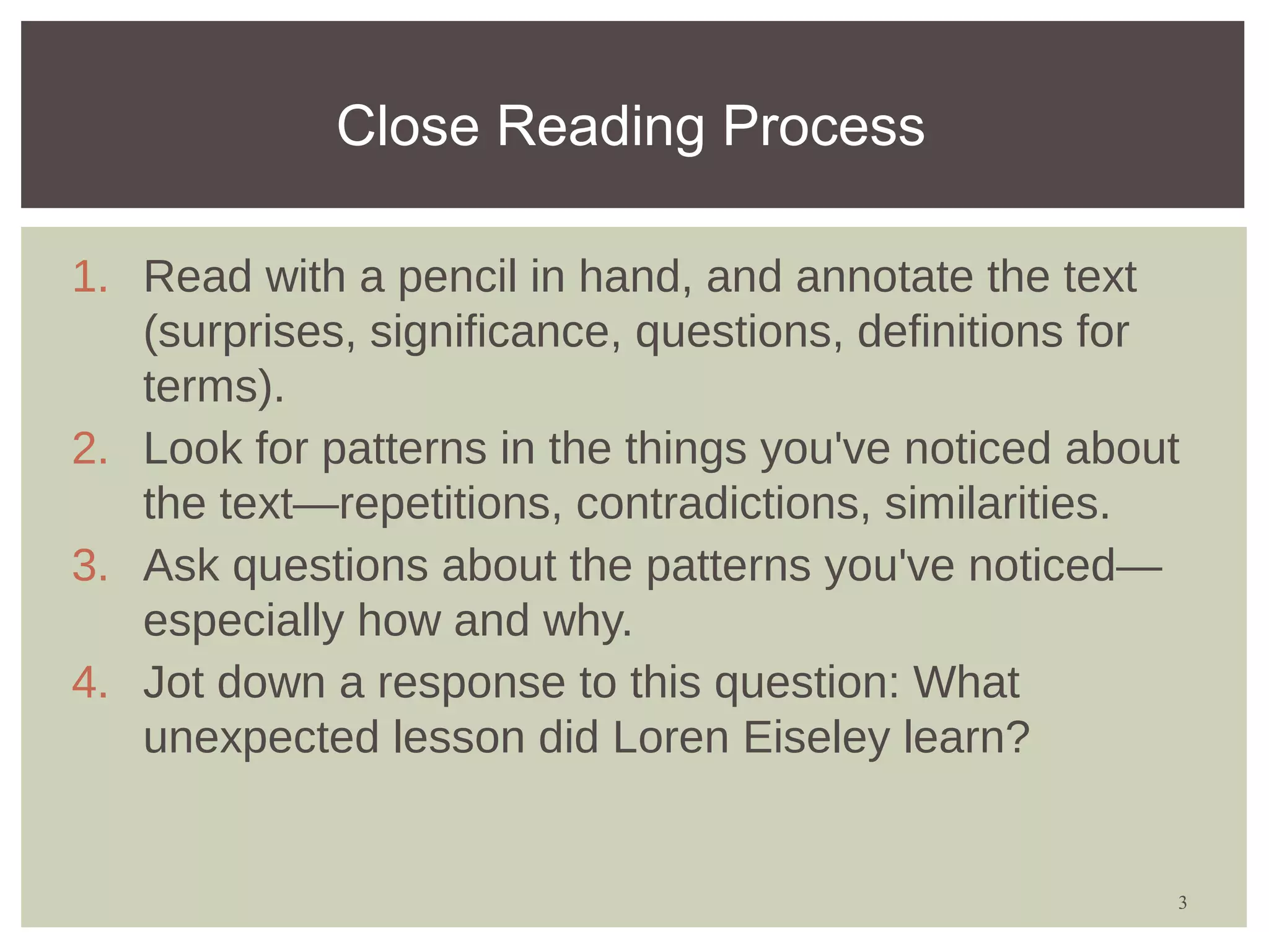 Close Reading Process

1. Read with a pencil in hand, and annotate the text
   (surprises, significance, questions, definitions for
   terms).
2. Look for patterns in the things you've noticed about
   the text—repetitions, contradictions, similarities.
3. Ask questions about the patterns you've noticed—
   especially how and why.
4. Jot down a response to this question: What
   unexpected lesson did Loren Eiseley learn?


                                                      3
 