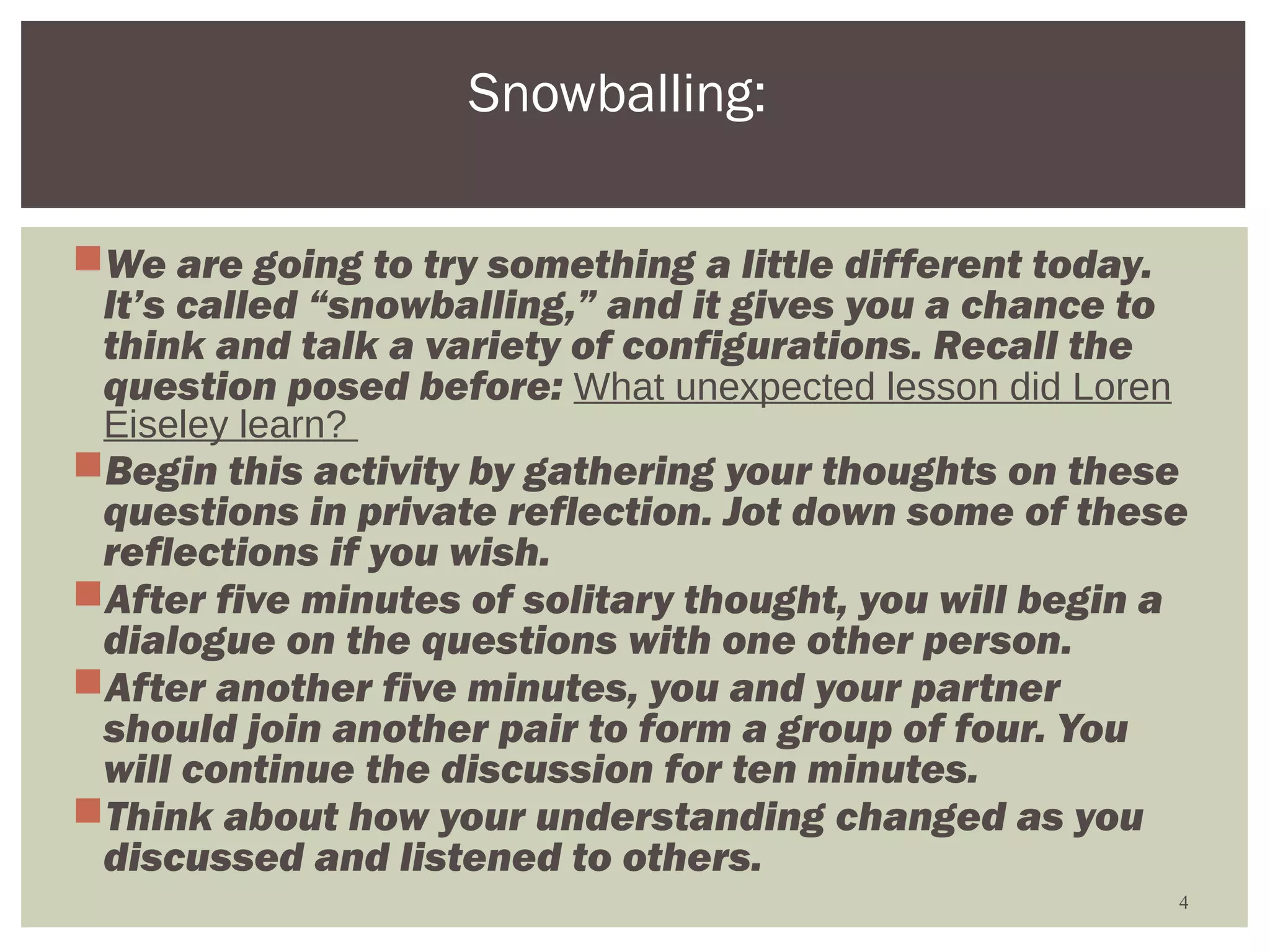 Snowballing:

We are going to try something a little different today.
 It’s called “snowballing,” and it gives you a chance to
 think and talk a variety of configurations. Recall the
 question posed before: What unexpected lesson did Loren
 Eiseley learn?
Begin this activity by gathering your thoughts on these
 questions in private reflection. Jot down some of these
 reflections if you wish.
After five minutes of solitary thought, you will begin a
 dialogue on the questions with one other person.
After another five minutes, you and your partner
 should join another pair to form a group of four. You
 will continue the discussion for ten minutes.
Think about how your understanding changed as you
 discussed and listened to others.
                                                           4
 