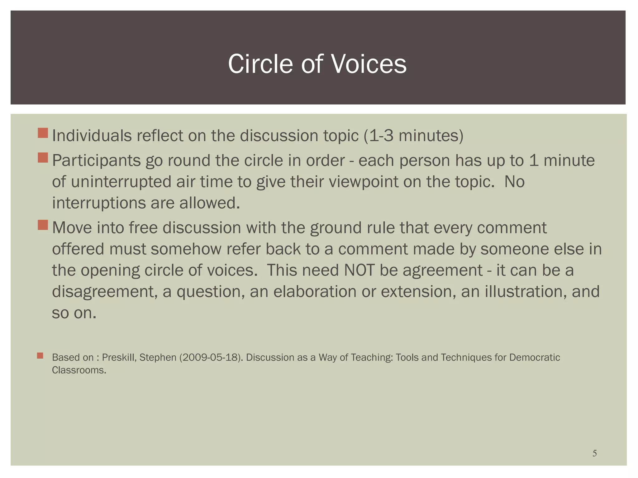 Circle of Voices

 Individuals reflect on the discussion topic (1-3 minutes)
 Participants go round the circle in order - each person has up to 1 minute
  of uninterrupted air time to give their viewpoint on the topic. No
  interruptions are allowed.
 Move into free discussion with the ground rule that every comment
  offered must somehow refer back to a comment made by someone else in
  the opening circle of voices. This need NOT be agreement - it can be a
  disagreement, a question, an elaboration or extension, an illustration, and
  so on.

 Based on : Preskill, Stephen (2009-05-18). Discussion as a Way of Teaching: Tools and Techniques for Democratic
  Classrooms.




                                                                                                                    5
 
