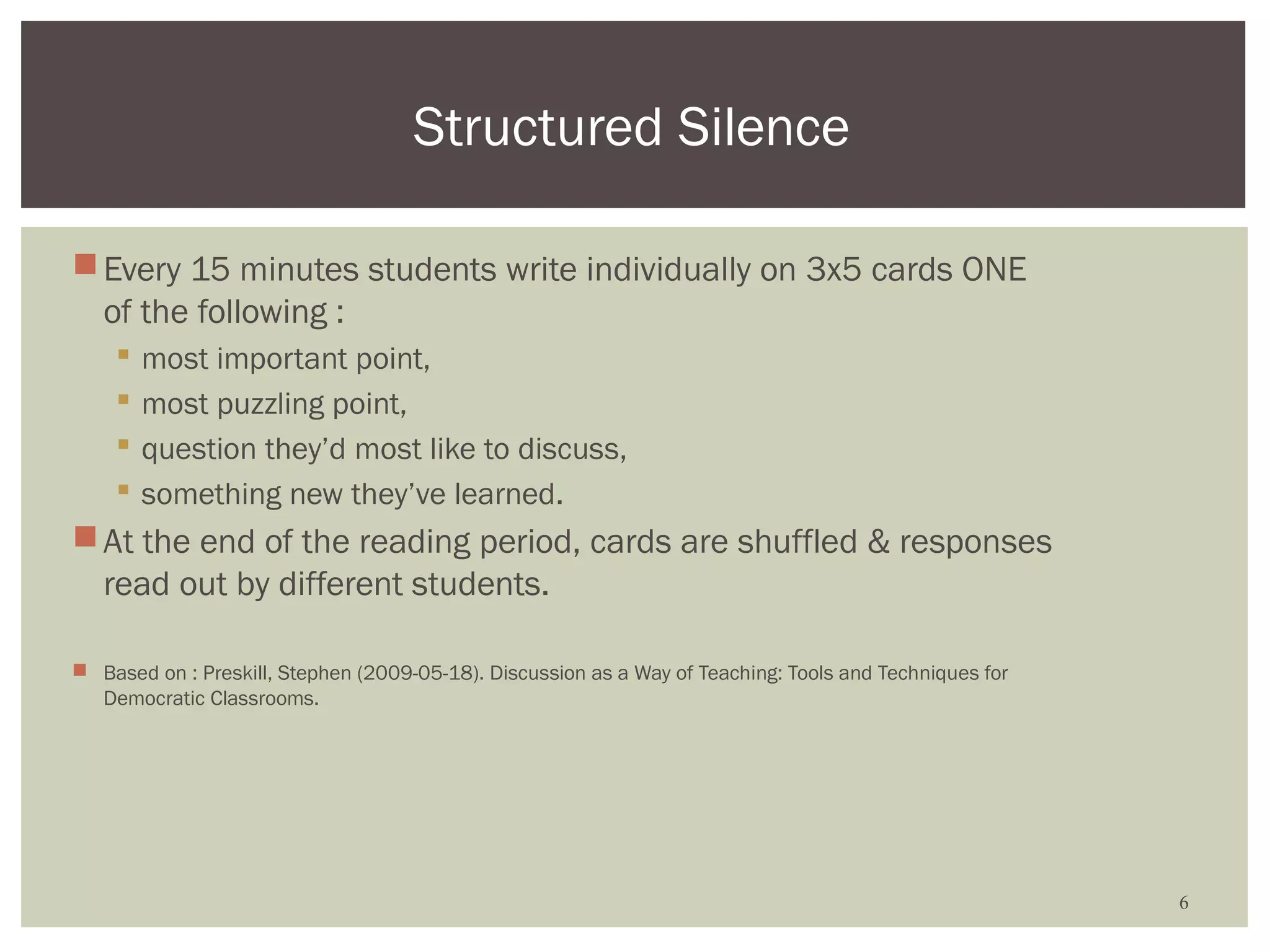 Structured Silence

 Every 15 minutes students write individually on 3x5 cards ONE
  of the following :
       most important point,
       most puzzling point,
       question they’d most like to discuss,
       something new they’ve learned.
 At the end of the reading period, cards are shuffled & responses
  read out by different students.

 Based on : Preskill, Stephen (2009-05-18). Discussion as a Way of Teaching: Tools and Techniques for
  Democratic Classrooms.




                                                                                                         6
 
