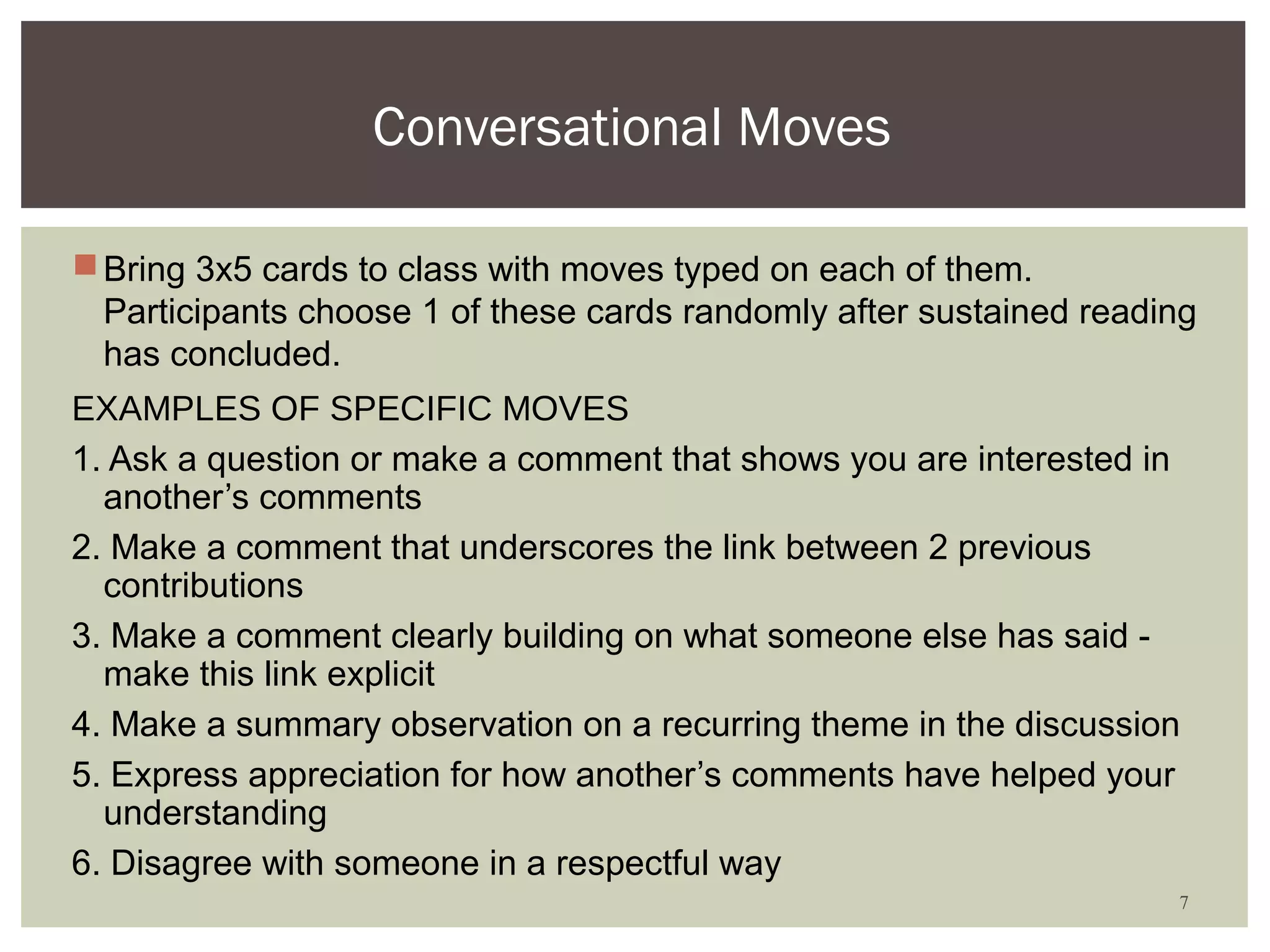 Conversational Moves

 Bring 3x5 cards to class with moves typed on each of them.
  Participants choose 1 of these cards randomly after sustained reading
  has concluded.
EXAMPLES OF SPECIFIC MOVES
1. Ask a question or make a comment that shows you are interested in
  another’s comments
2. Make a comment that underscores the link between 2 previous
  contributions
3. Make a comment clearly building on what someone else has said -
  make this link explicit
4. Make a summary observation on a recurring theme in the discussion
5. Express appreciation for how another’s comments have helped your
  understanding
6. Disagree with someone in a respectful way
                                                                     7
 