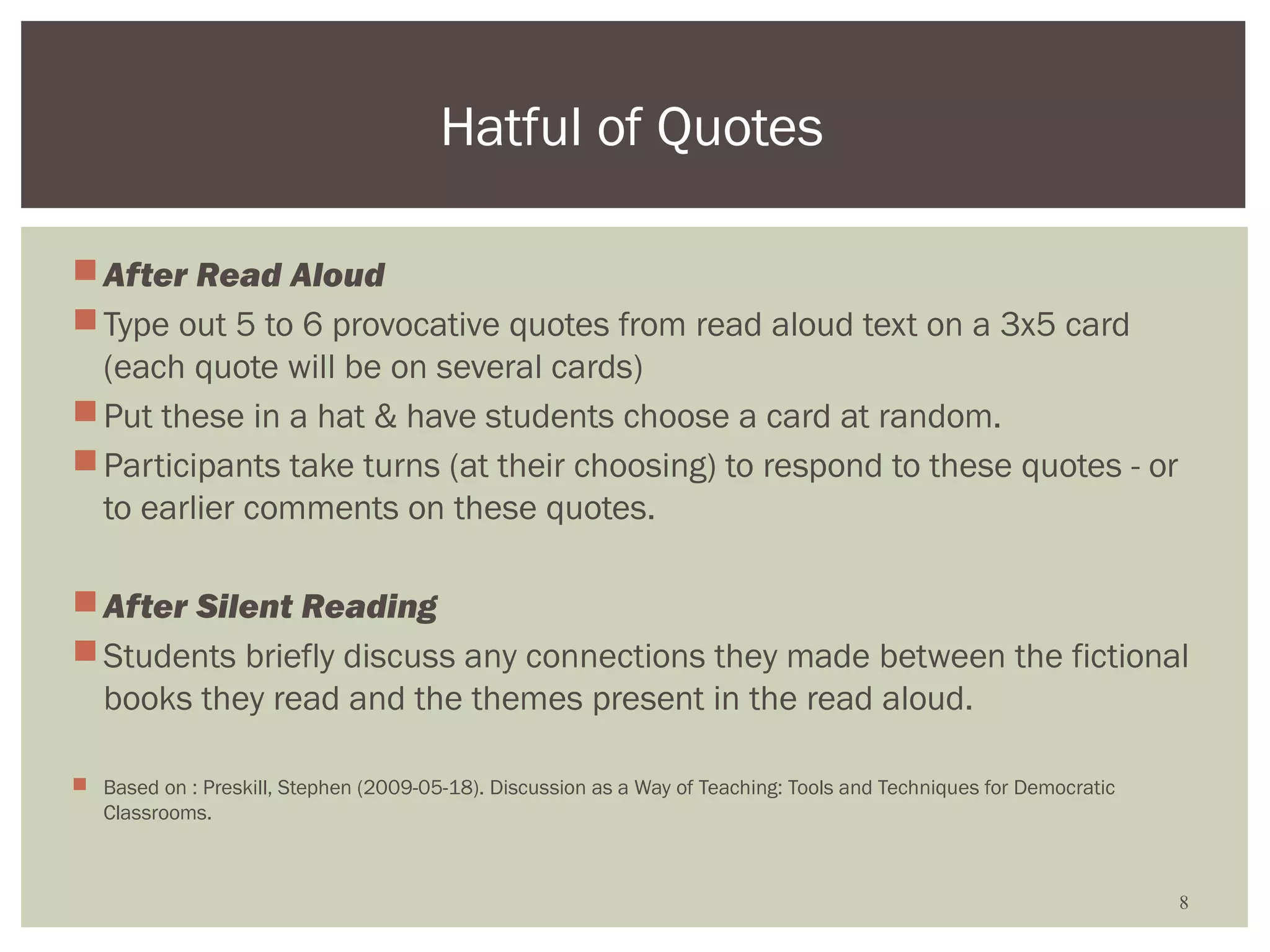 Hatful of Quotes

 After Read Aloud
 Type out 5 to 6 provocative quotes from read aloud text on a 3x5 card
  (each quote will be on several cards)
 Put these in a hat & have students choose a card at random.
 Participants take turns (at their choosing) to respond to these quotes - or
  to earlier comments on these quotes.

 After Silent Reading
 Students briefly discuss any connections they made between the fictional
  books they read and the themes present in the read aloud.

 Based on : Preskill, Stephen (2009-05-18). Discussion as a Way of Teaching: Tools and Techniques for Democratic
  Classrooms.



                                                                                                                    8
 