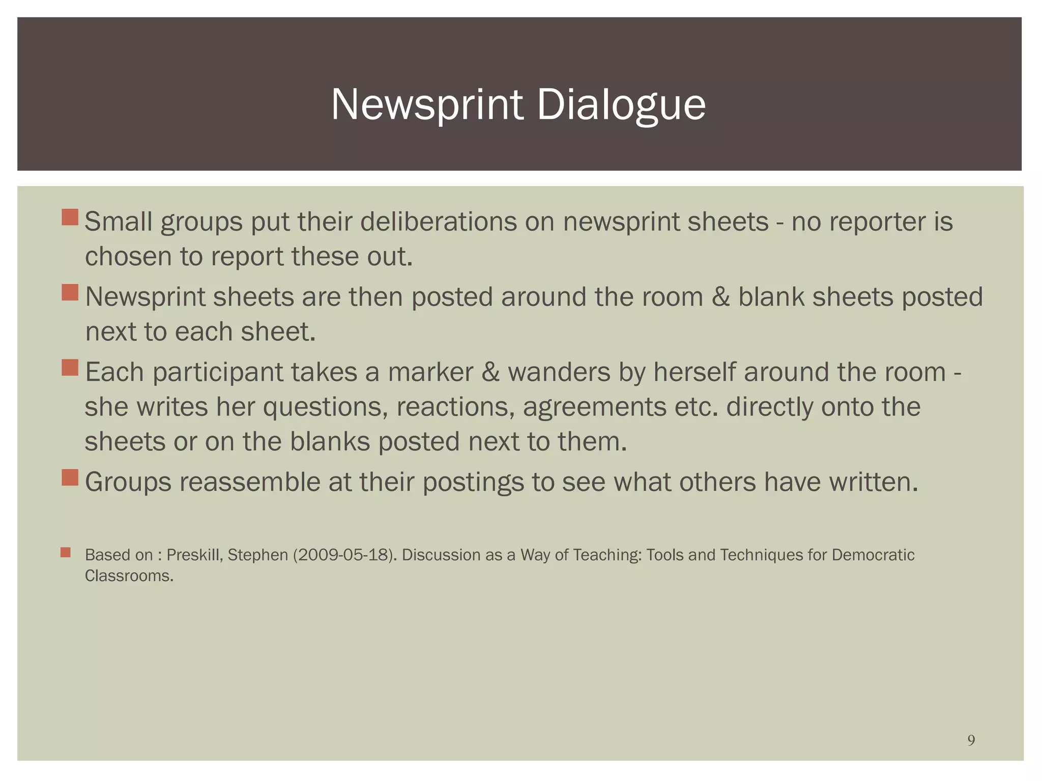 Newsprint Dialogue

 Small groups put their deliberations on newsprint sheets - no reporter is
  chosen to report these out.
 Newsprint sheets are then posted around the room & blank sheets posted
  next to each sheet.
 Each participant takes a marker & wanders by herself around the room -
  she writes her questions, reactions, agreements etc. directly onto the
  sheets or on the blanks posted next to them.
 Groups reassemble at their postings to see what others have written.

 Based on : Preskill, Stephen (2009-05-18). Discussion as a Way of Teaching: Tools and Techniques for Democratic
  Classrooms.




                                                                                                                    9
 