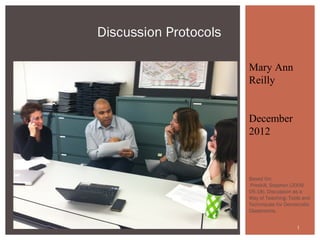 Discussion Protocols

                       Mary Ann
                       Reilly


                       December
                       2012



                       Based On:
                        Preskill, Stephen (2009-
                       05-18). Discussion as a
                       Way of Teaching: Tools and
                       Techniques for Democratic
                       Classrooms.


                                           1
 