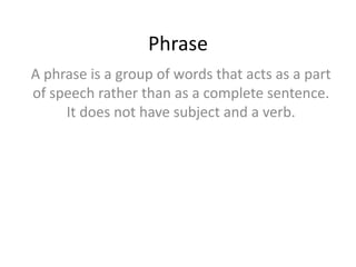 Phrase
A phrase is a group of words that acts as a part
of speech rather than as a complete sentence.
It does not have subject and a verb.

 
