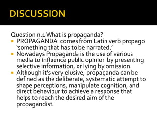 Question n.1What is propaganda?
 PROPAGANDA comes from Latin verb propago
‘something that has to be narrated.’
 Nowadays Propaganda is the use of various
media to influence public opinion by presenting
selective information, or lying by omission.
 Although it’s very elusive, propaganda can be
defined as the deliberate, systematic attempt to
shape perceptions, manipulate cognition, and
direct behaviour to achieve a response that
helps to reach the desired aim of the
propagandist.
 