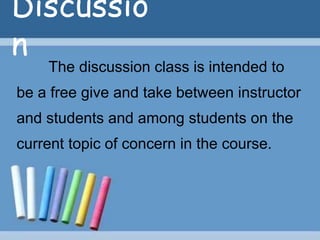Discussio
n
The discussion class is intended to
be a free give and take between instructor
and students and among students on the
current topic of concern in the course.
 