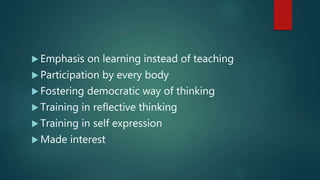  Emphasis on learning instead of teaching
 Participation by every body
 Fostering democratic way of thinking
 Training in reflective thinking
 Training in self expression
 Made interest
 
