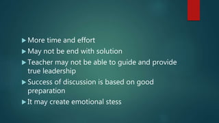  More time and effort
 May not be end with solution
 Teacher may not be able to guide and provide
true leadership
 Success of discussion is based on good
preparation
 It may create emotional stess
 