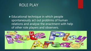 ROLE PLAY
 Educational technique in which people
spontaneously act out problrms of human
relations and analyse the enactment with help
of other role players and observers.
 