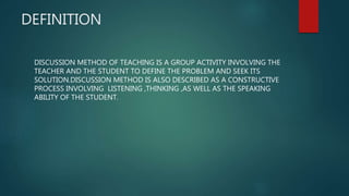 DEFINITION
DISCUSSION METHOD OF TEACHING IS A GROUP ACTIVITY INVOLVING THE
TEACHER AND THE STUDENT TO DEFINE THE PROBLEM AND SEEK ITS
SOLUTION.DISCUSSION METHOD IS ALSO DESCRIBED AS A CONSTRUCTIVE
PROCESS INVOLVING LISTENING ,THINKING ,AS WELL AS THE SPEAKING
ABILITY OF THE STUDENT.
 
