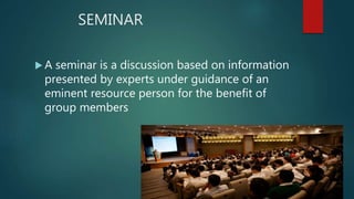 SEMINAR
 A seminar is a discussion based on information
presented by experts under guidance of an
eminent resource person for the benefit of
group members
 
