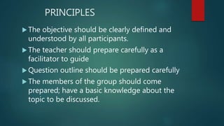 PRINCIPLES
 The objective should be clearly defined and
understood by all participants.
 The teacher should prepare carefully as a
facilitator to guide
 Question outline should be prepared carefully
 The members of the group should come
prepared; have a basic knowledge about the
topic to be discussed.
 