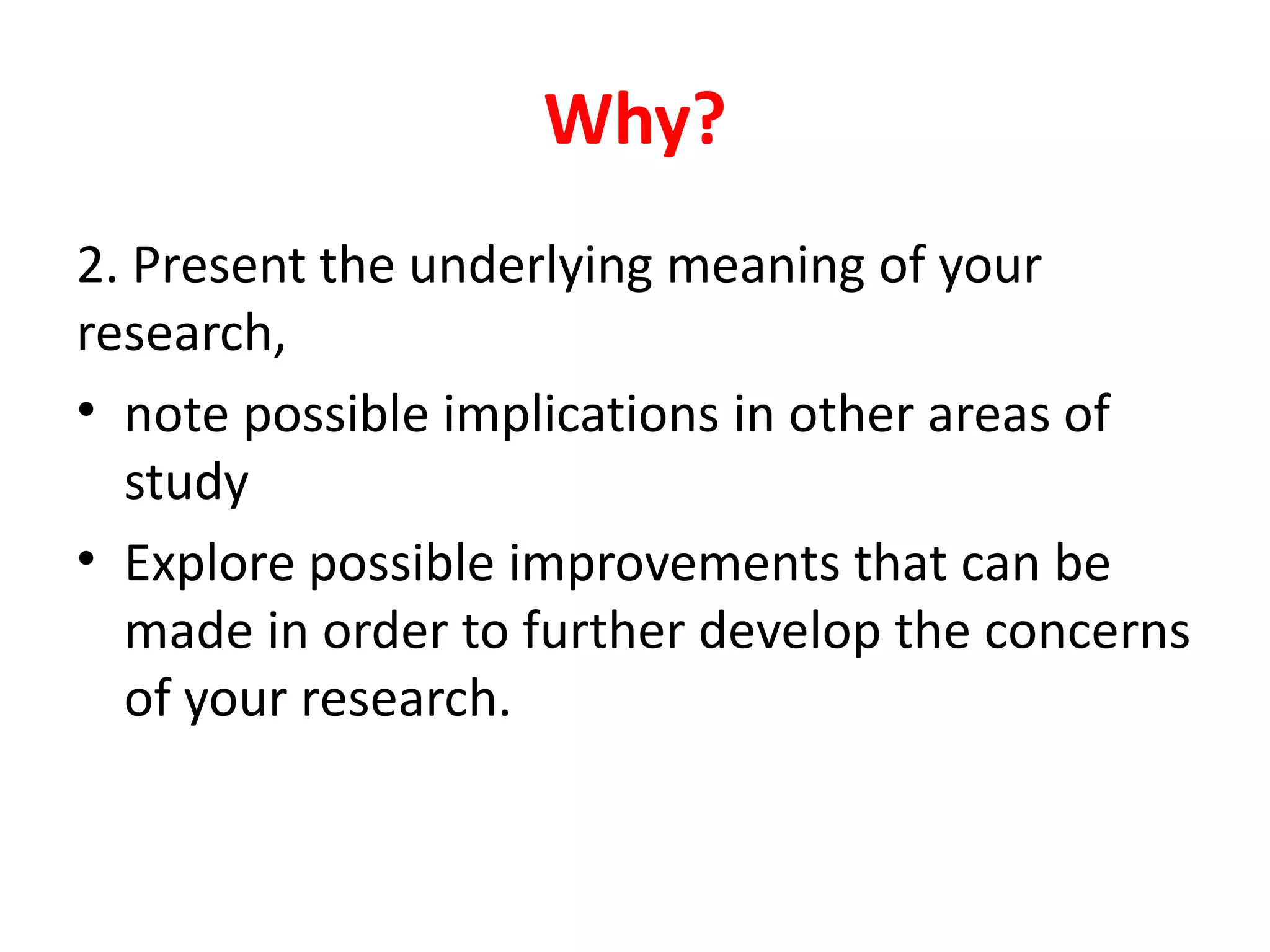 2. Present the underlying meaning of your
research,
• note possible implications in other areas of
study
• Explore possible improvements that can be
made in order to further develop the concerns
of your research.
Why?
 
