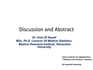 Discussion and Abstract
Dr. Iman El Sayed
MSc, Ph.D. Lecturer Of Medical Statistics.
Medical Research Institute, Alexandria
University
Some contents are adapted from:
‘’Writing in the Sciences’’ Coursera.
By Stanford University
 