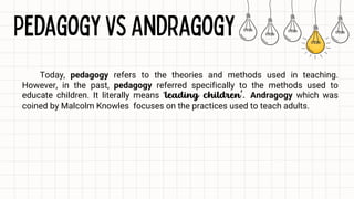 Today, pedagogy refers to the theories and methods used in teaching.
However, in the past, pedagogy referred specifically to the methods used to
educate children. It literally means ‘leading children’. Andragogy which was
coined by Malcolm Knowles focuses on the practices used to teach adults.
 