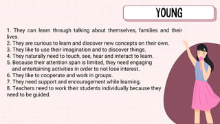1. They can learn through talking about themselves, families and their
lives.
2. They are curious to learn and discover new concepts on their own.
3. They like to use their imagination and to discover things.
4. They naturally need to touch, see, hear and interact to learn.
5. Because their attention span is limited, they need engaging
and entertaining activities in order to not lose interest.
6. They like to cooperate and work in groups.
7. They need support and encouragement while learning.
8. Teachers need to work their students individually because they
need to be guided.
 