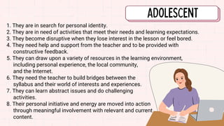 1. They are in search for personal identity.
2. They are in need of activities that meet their needs and learning expectations.
3. They become disruptive when they lose interest in the lesson or feel bored.
4. They need help and support from the teacher and to be provided with
constructive feedback.
5. They can draw upon a variety of resources in the learning environment,
including personal experience, the local community,
and the Internet.
6. They need the teacher to build bridges between the
syllabus and their world of interests and experiences.
7. They can learn abstract issues and do challenging
activities.
8. Their personal initiative and energy are moved into action
through meaningful involvement with relevant and current
content.
 