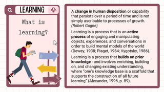 A change in human disposition or capability
that persists over a period of time and is not
simply ascribable to processes of growth.
(Robert Gagne)
What is
learning? Learning is a process that is an active
process of engaging and manipulating
objects, experiences, and conversations in
order to build mental models of the world
(Dewey, 1938; Piaget, 1964; Vygotsky, 1986).
Learning is a process that builds on prior
knowledge - and involves enriching, building
on, and changing existing understanding,
where “one’s knowledge base is a scaffold that
supports the construction of all future
learning” (Alexander, 1996, p. 89).
 