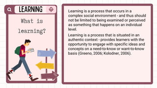 Learning is a process that occurs in a
complex social environment - and thus should
not be limited to being examined or perceived
as something that happens on an individual
level.
What is
learning? Learning is a process that is situated in an
authentic context - provides learners with the
opportunity to engage with specific ideas and
concepts on a need-to-know or want-to-know
basis (Greeno, 2006; Kolodner, 2006).
 