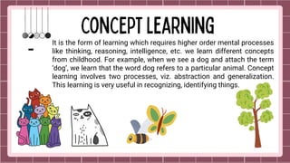 It is the form of learning which requires higher order mental processes
like thinking, reasoning, intelligence, etc. we learn different concepts
from childhood. For example, when we see a dog and attach the term
‘dog’, we learn that the word dog refers to a particular animal. Concept
learning involves two processes, viz. abstraction and generalization.
This learning is very useful in recognizing, identifying things.
 