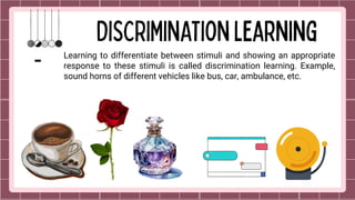 Learning to differentiate between stimuli and showing an appropriate
response to these stimuli is called discrimination learning. Example,
sound horns of different vehicles like bus, car, ambulance, etc.
 
