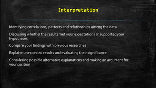 Interpretation
Identifying correlations, patterns and relationships among the data
Discussing whether the results met your expectations or supported your
hypotheses
Compare your findings with previous researches
Explaine unexpected results and evaluating their significance
Considering possible alternative explanations and making an argument for
your position
 