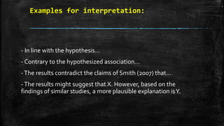 Examples for interpretation:
- In line with the hypothesis…
- Contrary to the hypothesized association…
-The results contradict the claims of Smith (2007) that…
-The results might suggest that X. However, based on the
findings of similar studies, a more plausible explanation isY.
 