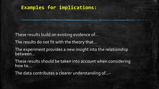 Examples for implications:
These results build on existing evidence of…
The results do not fit with the theory that…
The experiment provides a new insight into the relationship
between…
These results should be taken into account when considering
how to…
The data contributes a clearer understanding of…-
 