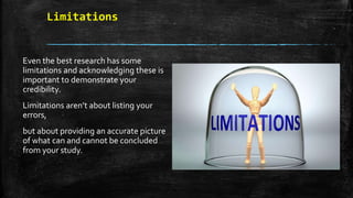 Limitations
Even the best research has some
limitations and acknowledging these is
important to demonstrate your
credibility.
Limitations aren’t about listing your
errors,
but about providing an accurate picture
of what can and cannot be concluded
from your study.
 