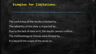Examples for limitations:
The usefulness of the results is limited by…
The reliability of this data is impacted by…
Due to the lack of data on X, the results cannot confirm…
The methodological choices were limited by…
It is beyond the scope of this study to…
 