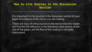 How to Cite Sources in the Discussion
Section
It is important to cite sources in the discussion section of your
paper as evidence of the claims you are making.
There are ways of citing sources in the text so that the reader
can find the full reference in the literature cited section at the
end of the paper, yet the flow of the reading is not badly
interrupted.
 