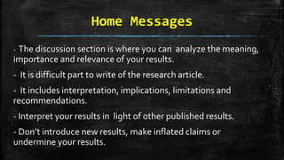 Home Messages
- The discussion section is where you can analyze the meaning,
importance and relevance of your results.
- It is difficult part to write of the research article.
- It includes interpretation, implications, limitations and
recommendations.
- Interpret your results in light of other published results.
- Don’t introduce new results, make inflated claims or
undermine your results.
 