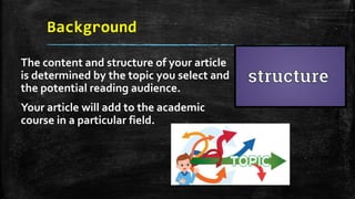 Background
The content and structure of your article
is determined by the topic you select and
the potential reading audience.
Your article will add to the academic
course in a particular field.
 