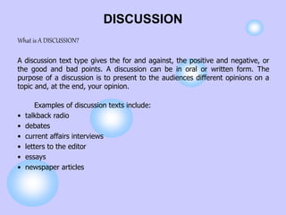 DISCUSSION
What is A DISCUSSION?
A discussion text type gives the for and against, the positive and negative, or
the good and bad points. A discussion can be in oral or written form. The
purpose of a discussion is to present to the audiences different opinions on a
topic and, at the end, your opinion.
Examples of discussion texts include:
• talkback radio
• debates
• current affairs interviews
• letters to the editor
• essays
• newspaper articles
 