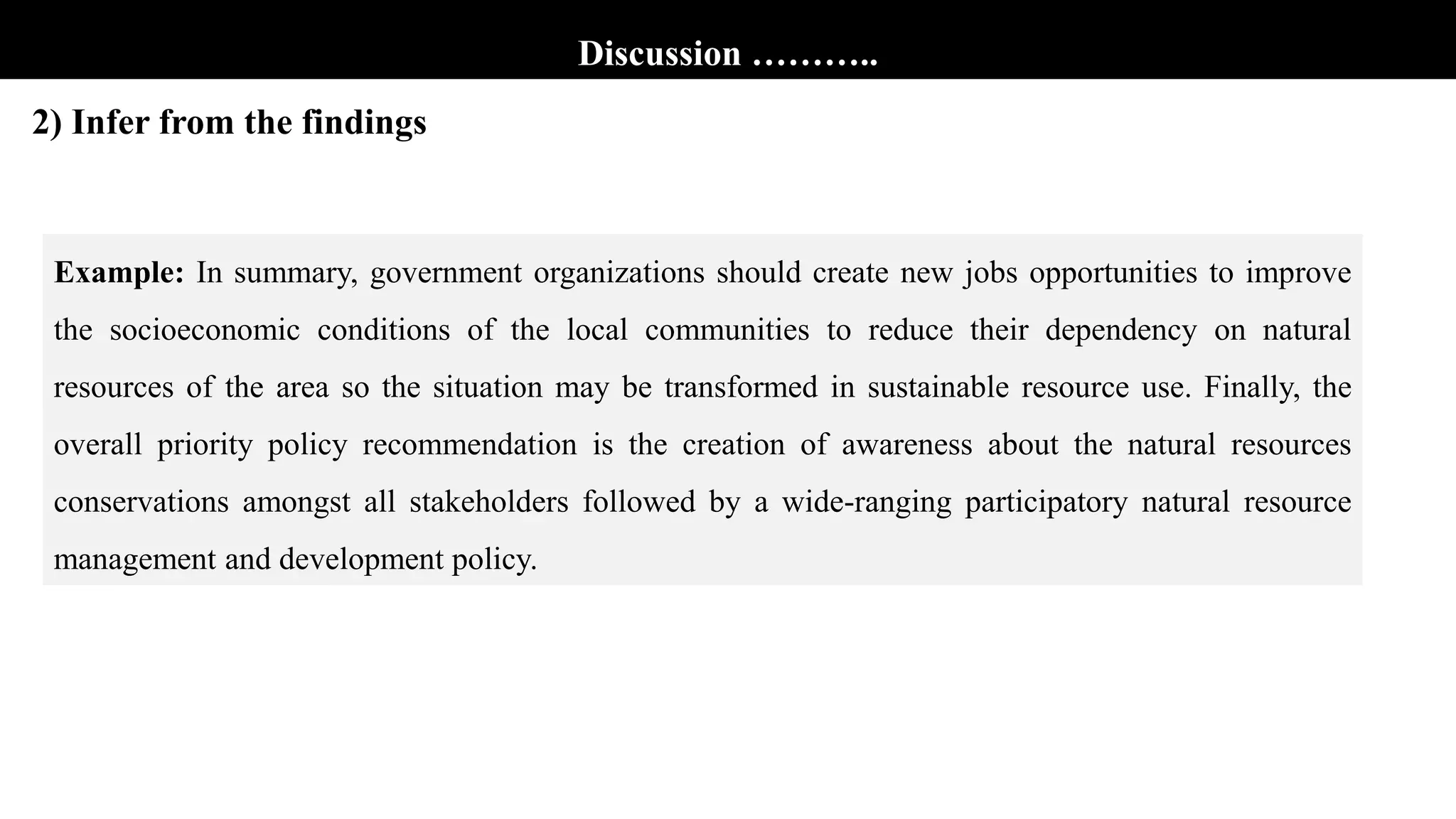 Discussion ………..
2) Infer from the findings
Example: In summary, government organizations should create new jobs opportunities to improve
the socioeconomic conditions of the local communities to reduce their dependency on natural
resources of the area so the situation may be transformed in sustainable resource use. Finally, the
overall priority policy recommendation is the creation of awareness about the natural resources
conservations amongst all stakeholders followed by a wide-ranging participatory natural resource
management and development policy.
 