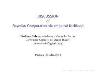 DISCUSSION
                    of
Bayesian Computation via empirical likelihood

     Stefano Cabras, stefano.cabras@uc3m.es
        Universidad Carlos III de Madrid (Spain)
              Universit` di Cagliari (Italy)
                       a



                Padova, 21-Mar-2013
 