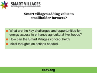 e4sv.org
■ What are the key challenges and opportunities for
energy access to enhance agricultural livelihoods?
■ How can the Smart Villages concept help?
■ Initial thoughts on actions needed.
Smart villages adding value to
smallholder farmers?
 