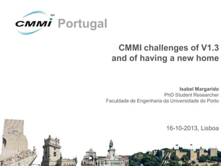 Portugal
CMMI challenges of V1.3
and of having a new home

Isabel Margarido
PhD Student Researcher
Faculdade de Engenharia da Universidade do Porto

16-10-2013, Lisboa

 