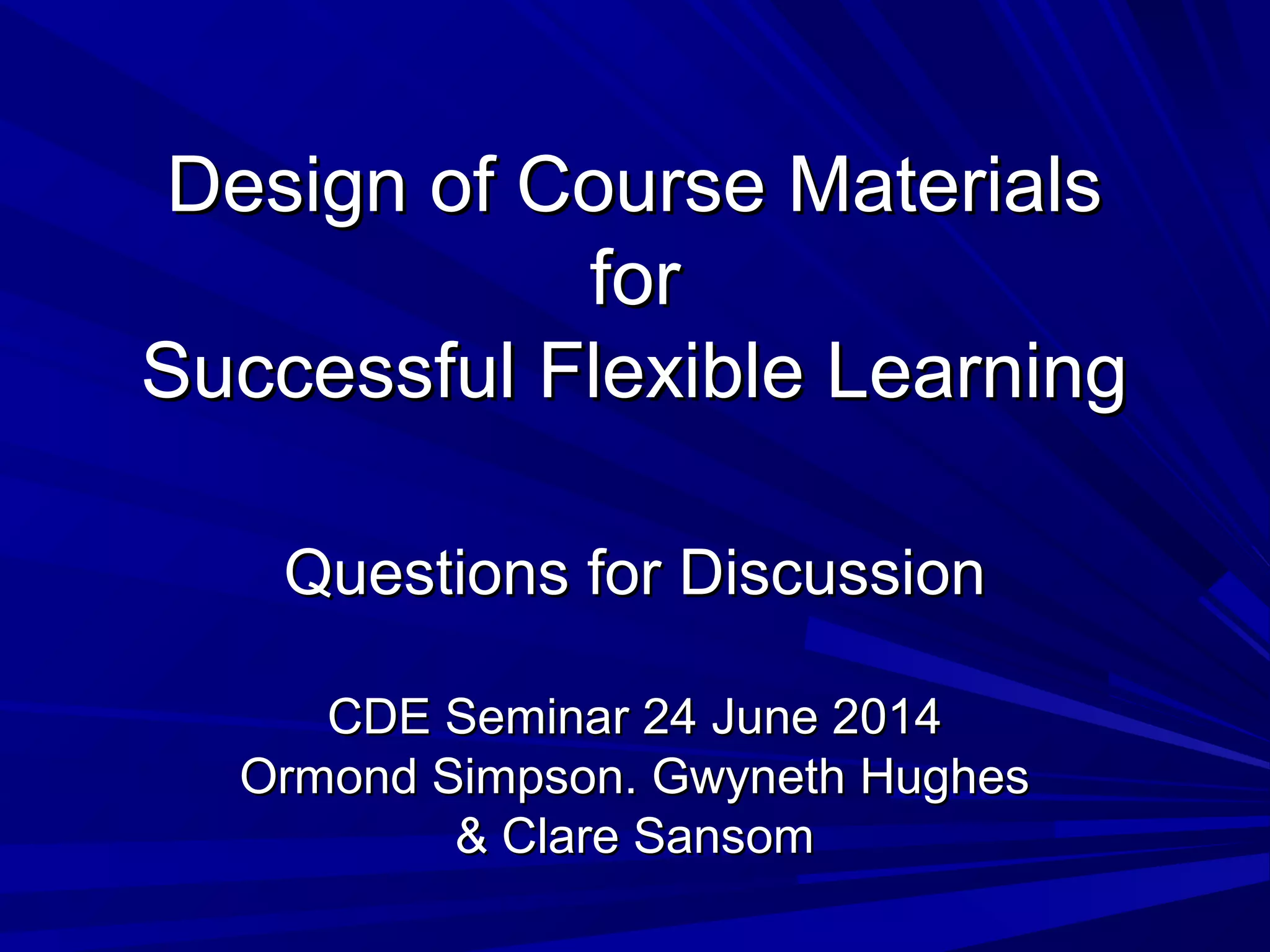 Design of Course MaterialsDesign of Course Materials
forfor
Successful Flexible LearningSuccessful Flexible Learning
Questions for DiscussionQuestions for Discussion
CDE Seminar 24 June 2014CDE Seminar 24 June 2014
Ormond Simpson. Gwyneth HughesOrmond Simpson. Gwyneth Hughes
& Clare Sansom& Clare Sansom
 