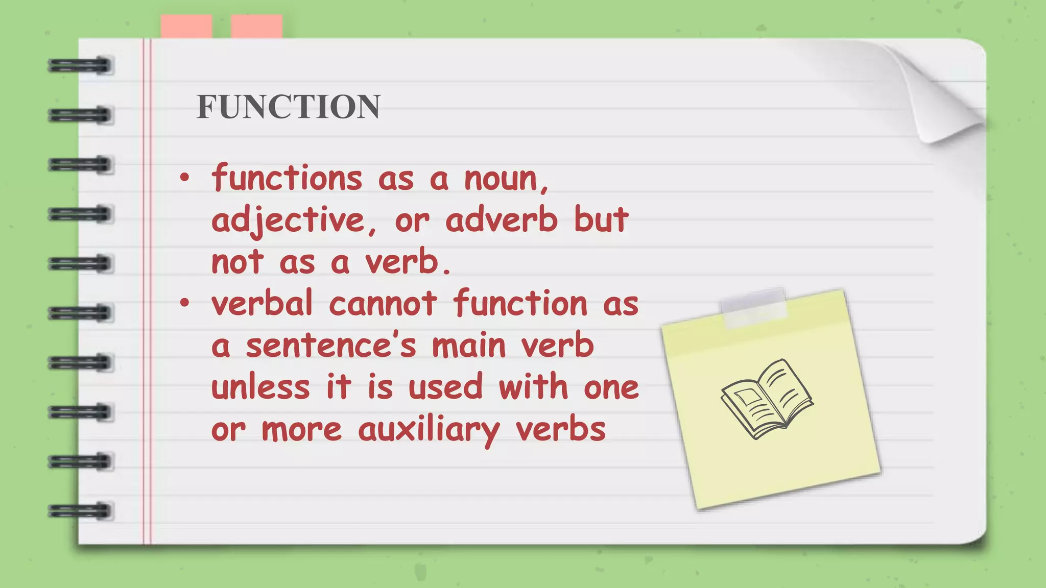 FUNCTION
• functions as a noun,
adjective, or adverb but
not as a verb.
• verbal cannot function as
a sentence’s main verb
unless it is used with one
or more auxiliary verbs
 