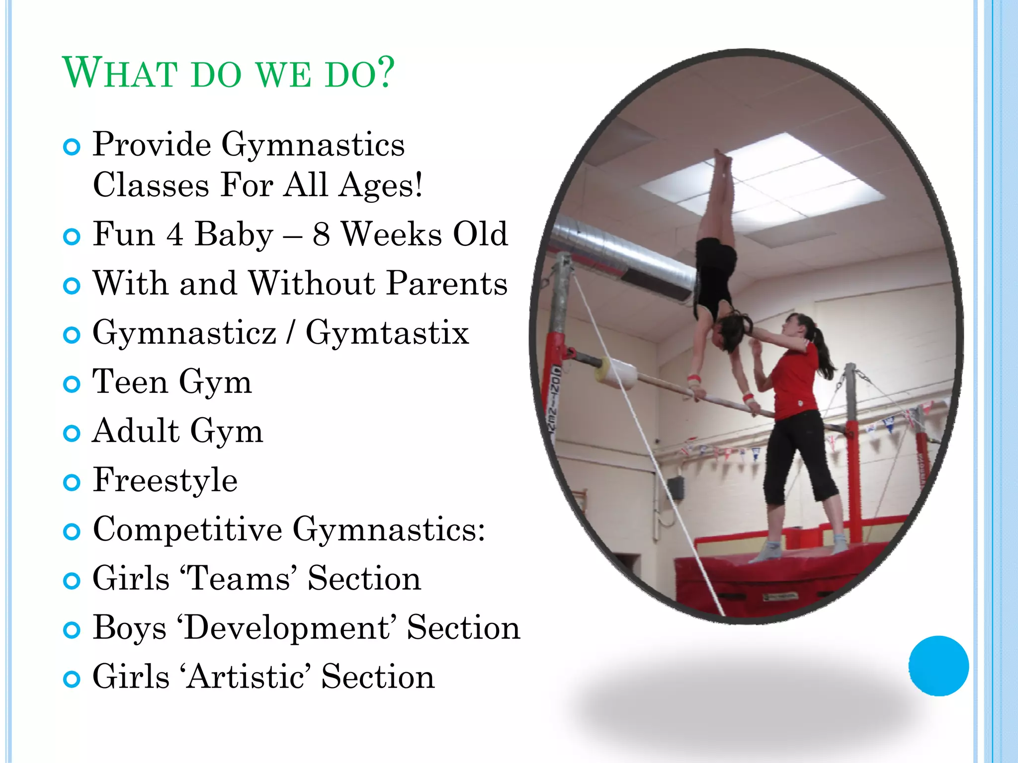 WHAT DO WE DO?
Provide Gymnastics
Classes For All Ages!
Fun 4 Baby – 8 Weeks Old
With and Without Parents
Gymnasticz / Gymtastix
Teen Gym
Adult Gym
Freestyle
Competitive Gymnastics:
Girls ‘Teams’ Section
Boys ‘Development’ Section
Girls ‘Artistic’ Section

 