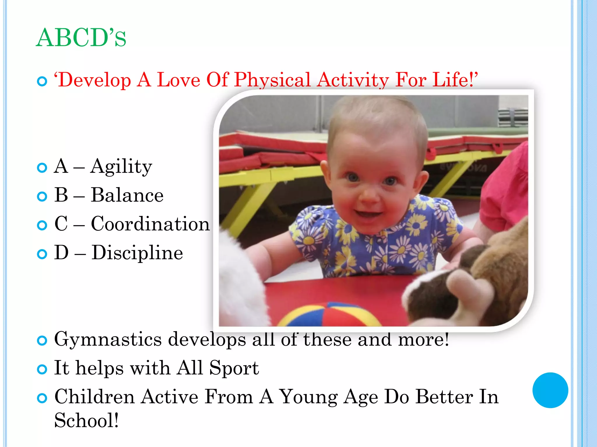 ABCD’S
‘Develop A Love Of Physical Activity For Life!’

A – Agility
B – Balance
C – Coordination
D – Discipline

Gymnastics develops all of these and more!
It helps with All Sport
Children Active From A Young Age Do Better In
School!

 