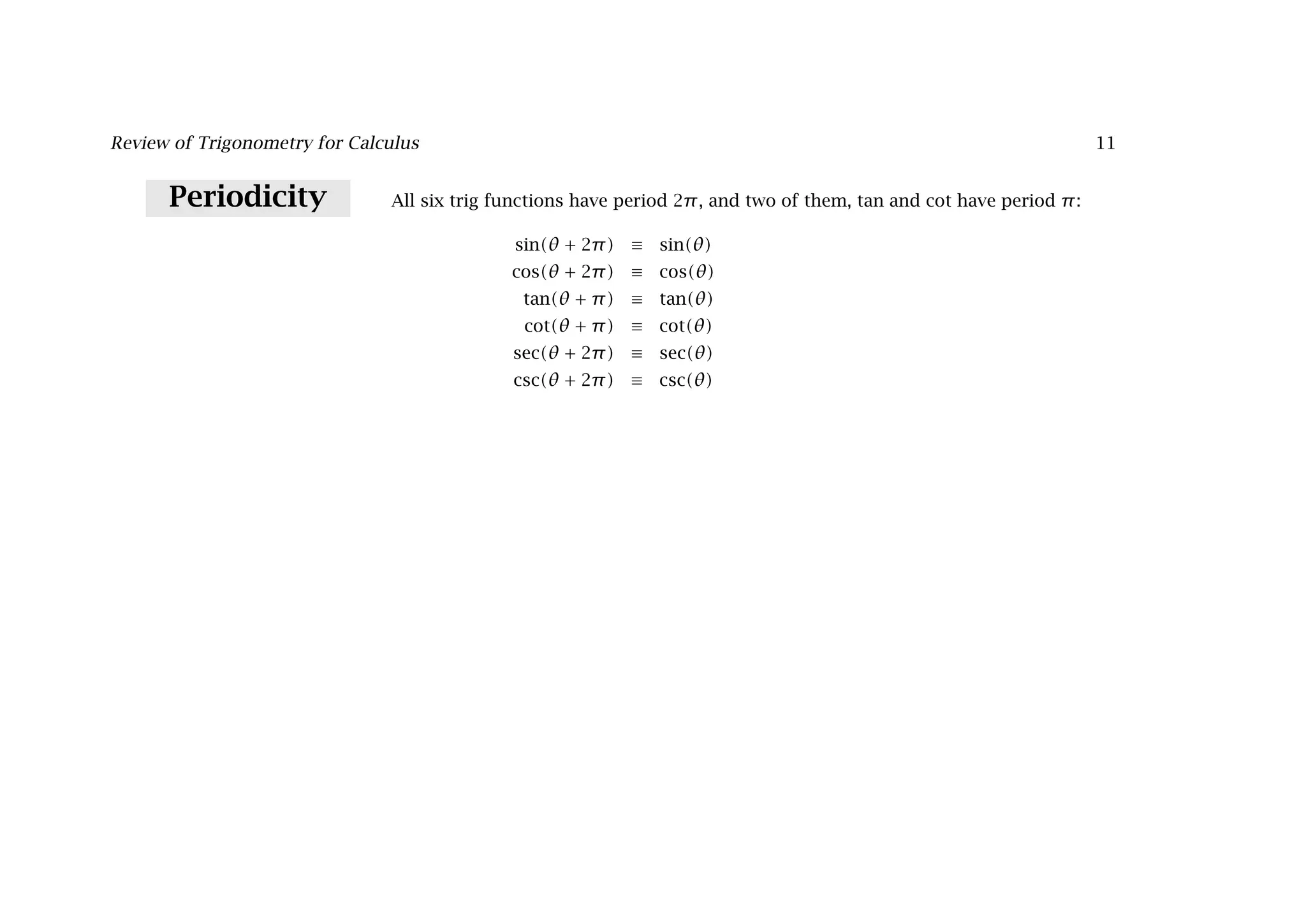 Review of Trigonometry for Calculus 11
Periodicity All six trig functions have period 2π, and two of them, tan and cot have period π:
sin(θ + 2π) ≡ sin(θ)
cos(θ + 2π) ≡ cos(θ)
tan(θ + π) ≡ tan(θ)
cot(θ + π) ≡ cot(θ)
sec(θ + 2π) ≡ sec(θ)
csc(θ + 2π) ≡ csc(θ)
 
