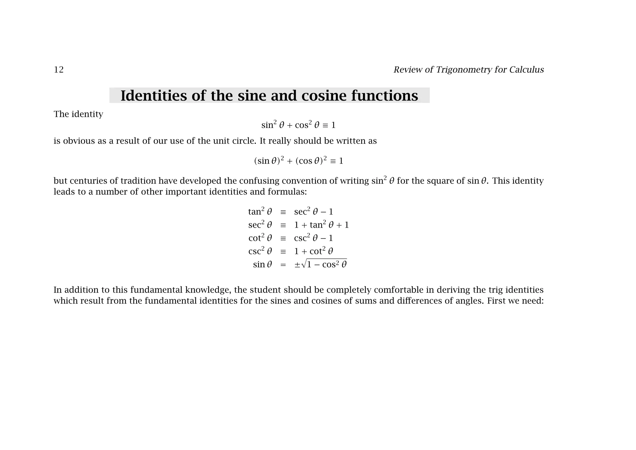 12 Review of Trigonometry for Calculus
Identities of the sine and cosine functions
The identity
sin2
θ + cos2
θ ≡ 1
is obvious as a result of our use of the unit circle. It really should be written as
(sin θ)2
+ (cos θ)2
≡ 1
but centuries of tradition have developed the confusing convention of writing sin2
θ for the square of sin θ. This identity
leads to a number of other important identities and formulas:
tan2
θ ≡ sec2
θ − 1
sec2
θ ≡ 1 + tan2
θ + 1
cot2
θ ≡ csc2
θ − 1
csc2
θ ≡ 1 + cot2
θ
sin θ = ±

1 − cos2 θ
In addition to this fundamental knowledge, the student should be completely comfortable in deriving the trig identities
which result from the fundamental identities for the sines and cosines of sums and diﬀerences of angles. First we need:
 