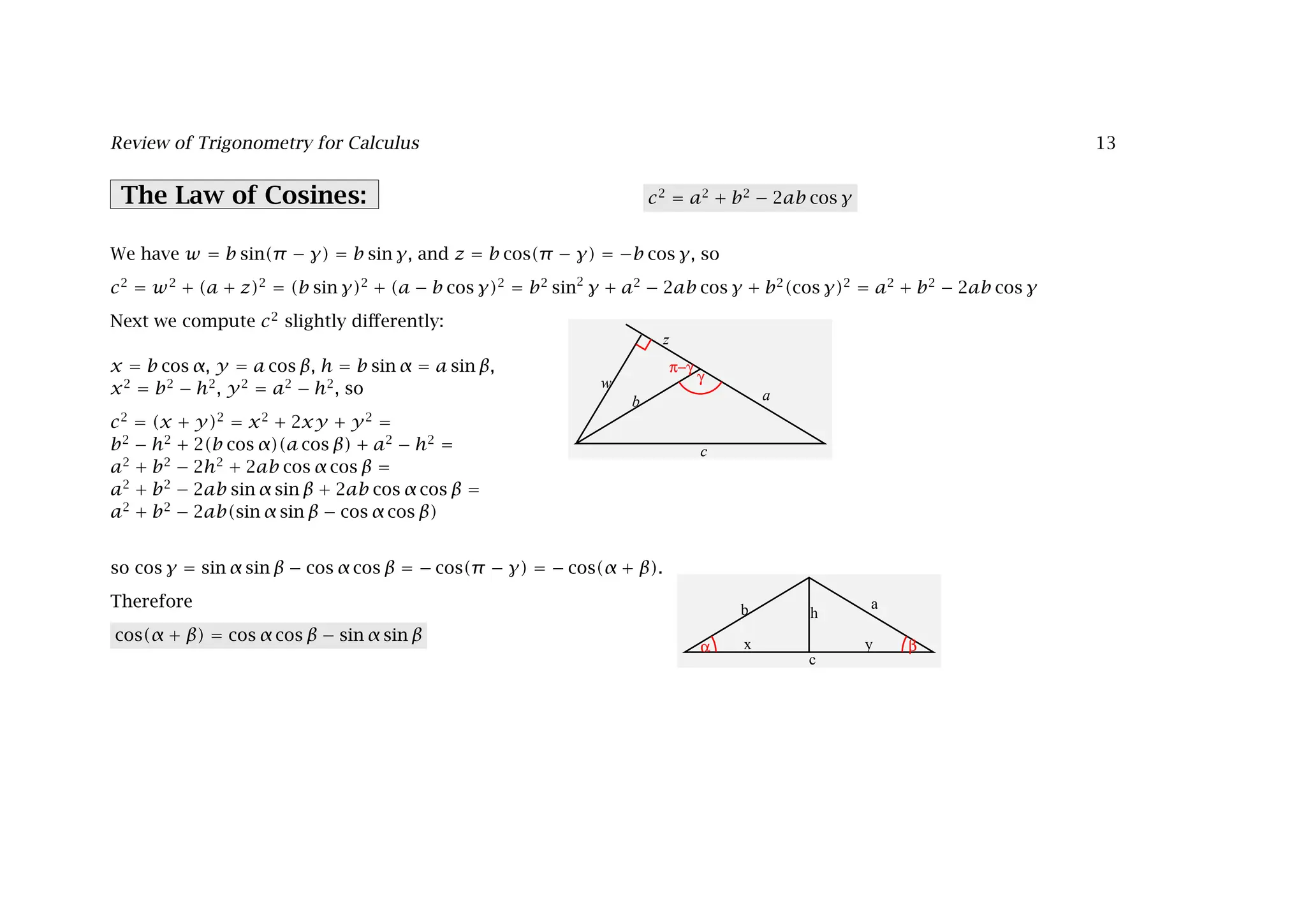 Review of Trigonometry for Calculus 13
The Law of Cosines: c2
= a2
+ b2
− 2ab cos γ
a
c
b
w
z
γ
π−γ
We have w = b sin(π − γ) = b sin γ, and z = b cos(π − γ) = −b cos γ, so
c2
= w2
+ (a + z)2
= (b sin γ)2
+ (a − b cos γ)2
= b2
sin2
γ + a2
− 2ab cos γ + b2
(cos γ)2
= a2
+ b2
− 2ab cos γ
Next we compute c2
slightly diﬀerently:
a
c
b h
x y
α β
x = b cos α, y = a cos β, h = b sin α = a sin β,
x2
= b2
− h2
, y2
= a2
− h2
, so
c2
= (x + y)2
= x2
+ 2xy + y2
=
b2
− h2
+ 2(b cos α)(a cos β) + a2
− h2
=
a2
+ b2
− 2h2
+ 2ab cos α cos β =
a2
+ b2
− 2ab sin α sin β + 2ab cos α cos β =
a2
+ b2
− 2ab(sin α sin β − cos α cos β)
so cos γ = sin α sin β − cos α cos β = − cos(π − γ) = − cos(α + β).
Therefore
cos(α + β) = cos α cos β − sin α sin β
 