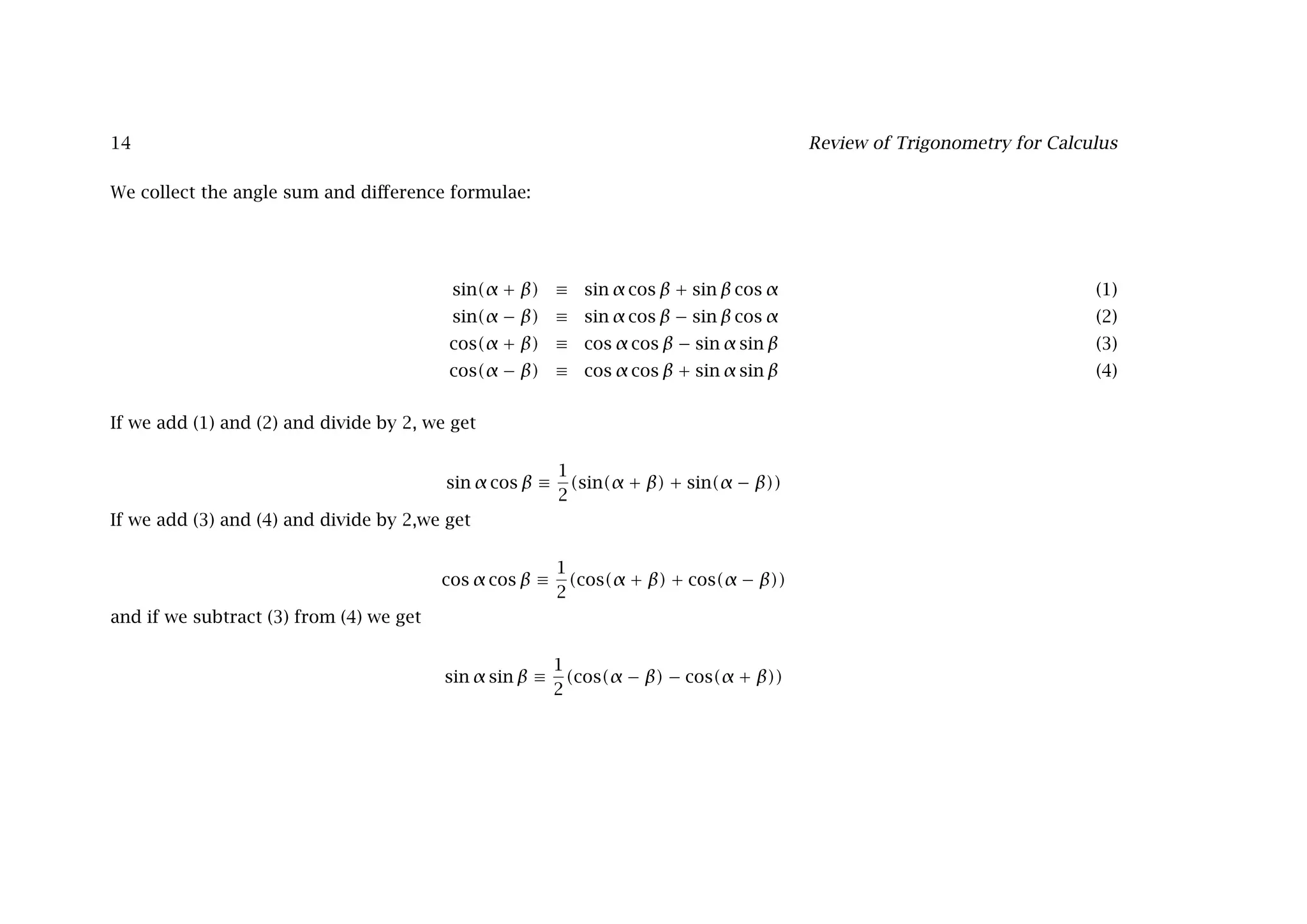 14 Review of Trigonometry for Calculus
We collect the angle sum and diﬀerence formulae:
sin(α + β) ≡ sin α cos β + sin β cos α (1)
sin(α − β) ≡ sin α cos β − sin β cos α (2)
cos(α + β) ≡ cos α cos β − sin α sin β (3)
cos(α − β) ≡ cos α cos β + sin α sin β (4)
If we add (1) and (2) and divide by 2, we get
sin α cos β ≡
1
2
(sin(α + β) + sin(α − β))
If we add (3) and (4) and divide by 2,we get
cos α cos β ≡
1
2
(cos(α + β) + cos(α − β))
and if we subtract (3) from (4) we get
sin α sin β ≡
1
2
(cos(α − β) − cos(α + β))
 