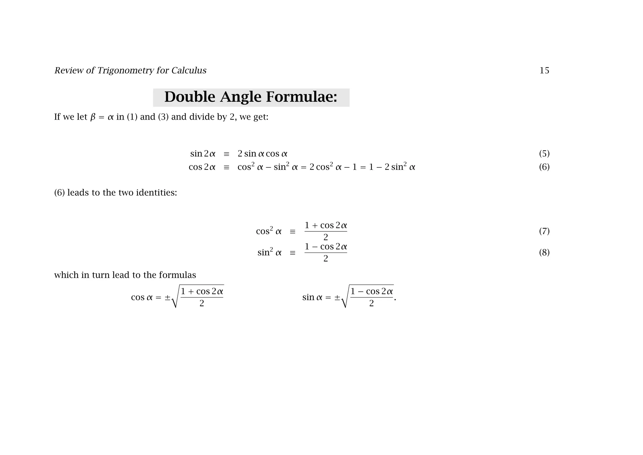 Review of Trigonometry for Calculus 15
Double Angle Formulae:
If we let β = α in (1) and (3) and divide by 2, we get:
sin 2α ≡ 2 sin α cos α (5)
cos 2α ≡ cos2
α − sin2
α = 2 cos2
α − 1 = 1 − 2 sin2
α (6)
(6) leads to the two identities:
cos2
α ≡
1 + cos 2α
2
(7)
sin2
α ≡
1 − cos 2α
2
(8)
which in turn lead to the formulas
cos α = ±

1 + cos 2α
2
sin α = ±

1 − cos 2α
2
.
 