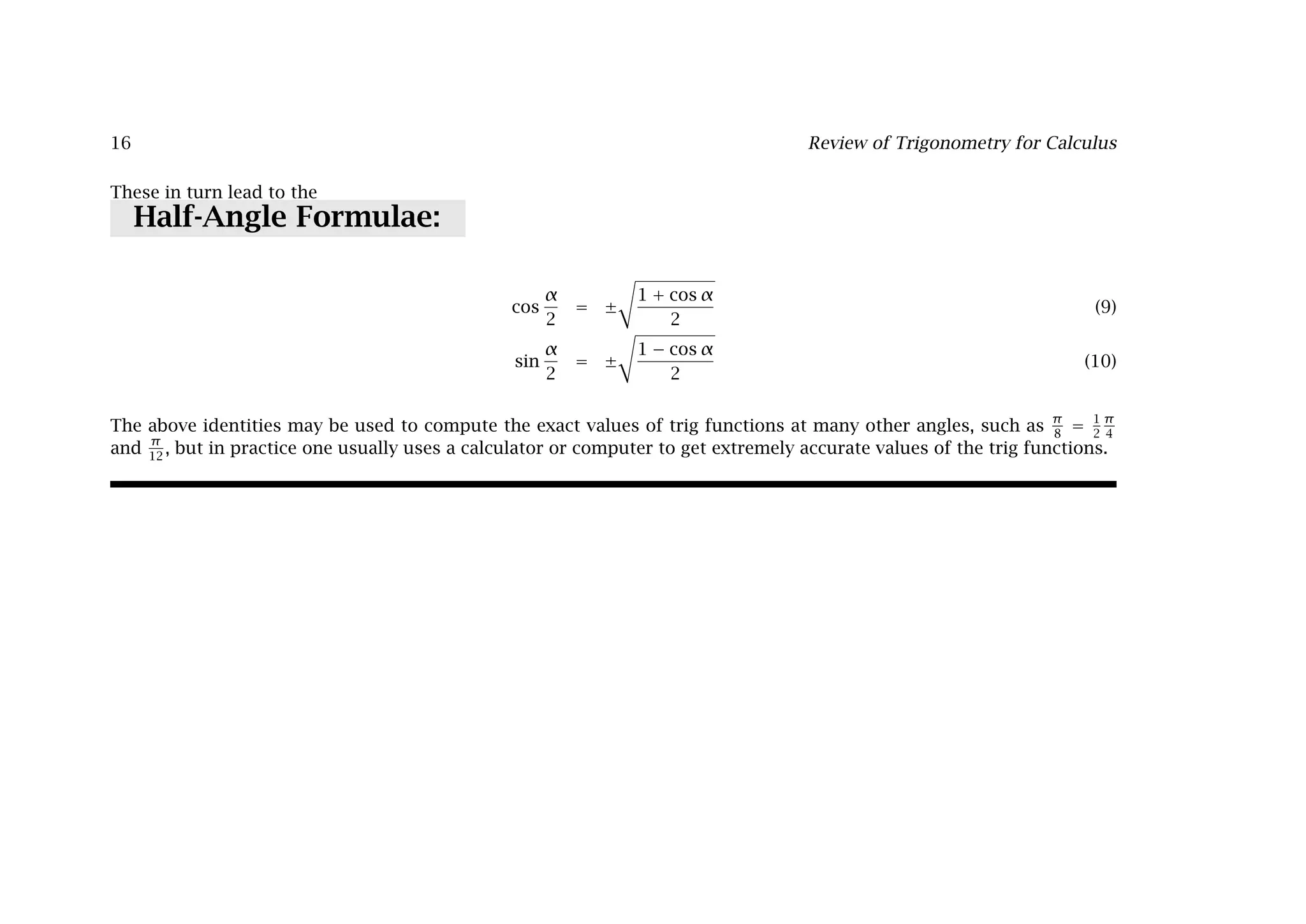 16 Review of Trigonometry for Calculus
These in turn lead to the
Half-Angle Formulae:
cos
α
2
= ±

1 + cos α
2
(9)
sin
α
2
= ±

1 − cos α
2
(10)
The above identities may be used to compute the exact values of trig functions at many other angles, such as
π
8
=
1
2
π
4
and
π
12
, but in practice one usually uses a calculator or computer to get extremely accurate values of the trig functions.
 