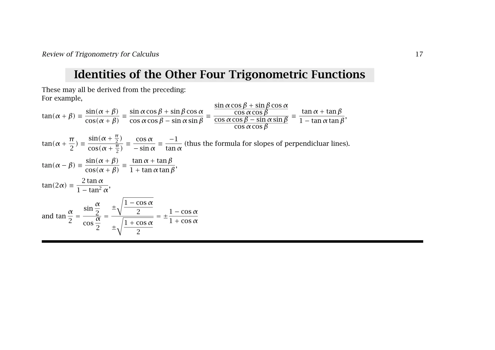 Review of Trigonometry for Calculus 17
Identities of the Other Four Trigonometric Functions
These may all be derived from the preceding:
For example,
tan(α + β) ≡
sin(α + β)
cos(α + β)
≡
sin α cos β + sin β cos α
cos α cos β − sin α sin β
≡
sin α cos β + sin β cos α
cos α cos β
cos α cos β − sin α sin β
cos α cos β
≡
tan α + tan β
1 − tan α tan β
,
tan(α +
π
2
) ≡
sin(α + π
2
)
cos(α +
π
2
)
≡
cos α
− sin α
≡
−1
tan α
(thus the formula for slopes of perpendicluar lines).
tan(α − β) ≡
sin(α + β)
cos(α + β)
≡
tan α + tan β
1 + tan α tan β
,
tan(2α) ≡
2 tan α
1 − tan2
α
,
and tan
α
2
=
sin
α
2
cos
α
2
=
±

1 − cos α
2
±

1 + cos α
2
= ±
1 − cos α
1 + cos α
 